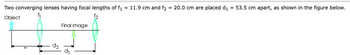 Two converging lenses having focal lengths of f1 = 11.9 cm and f₂ = 20.0 cm are placed d₁ 53.5 cm apart, as shown in the figure below.
Object
f2
d₂
Final image
d₁