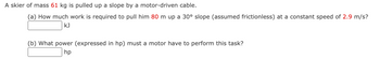 A skier of mass 61 kg is pulled up a slope by a motor-driven cable.
(a) How much work is required to pull him 80 m up a 30° slope (assumed frictionless) at a constant speed of 2.9 m/s?
KJ
(b) What power (expressed in hp) must a motor have to perform this task?
hp