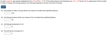 An ideal monatomic gas expands adiabatically from 0.530 m³ to 1.72 m³. If the initial pressure and temperature are 1.30 × 10⁵ Pa and 355 K, respectively, find the number of moles in the gas, the final gas pressure, the final gas temperature, and the work done on the gas.

**HINT**

(a) the number of moles in the gas (Enter your answer to at least three significant figures.)
   - [Input Box] mol

(b) the final gas pressure (Enter your answer in Pa, to at least three significant figures.)
   - [Input Box] Pa

(c) the final gas temperature (in K)
   - [Input Box] K

(d) the work done on the gas (in J)
   - [Input Box] J