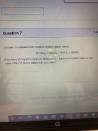 Question 7
1 pt
Consider the unbalanced chemical equation given below:
Fe(NO3)2 + Na2SO4 -> FeSO4 + NaNO3
If you have 25.3 grams of iron(II) nitrate and 25.3 grams of sodium sulfate, how
many moles of iron(II) sulfate can you make?
SUBMIT
No new data to save. Last checked at 1:28pm
hp
