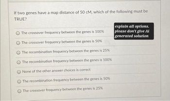 If two genes have a map distance of 50 CM, which of the following must be
TRUE?
The crossover frequency between the genes is 100%
The crossover frequency between the genes is 50%
The recombination frequency between the genes is 25%
The recombination frequency between the genes is 100%
None of the other answer choices is correct
The recombination frequency between the genes is 50%
The crossover frequency between the genes is 25%
explain all options.
please don't give Ai
generated solution