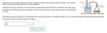 Sometimes in lab we collect the gas formed by a chemical reaction over water (see sketch at right). This makes it
easy to isolate and measure the amount of gas produced.
Suppose the CO₂ gas evolved by a certain chemical reaction taking place at 50.0 °C is collected over water, using
an apparatus something like that in the sketch, and the final volume of gas in the collection tube is measured to be
55.7 mL.
g
☐
☐x10
15
Sketch of a gas-collection apparatus
X
collected
gas
Calculate the mass of CO₂ that is in the collection tube. Round your answer to 2 significant digits. You can make any normal and reasonable assumption about
the reaction conditions and the nature of the gases.
water
chemical
reaction