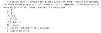 7. Consider an n x n matrix A that is not a null matrix. Suppose that A is idempotent,
and define matrix B by B = I −k²A, where ke R is a parameter. Which of the options
below is the set of ALL values k such that B is idempotent?
a) R
b) {0}
{0, 1}
d) {-1,0}
e) {-1,0, 1}
f) {-3,0,3}
g) The set of all positive whole numbers.
h) None of the above.