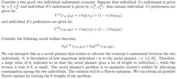 Consider a two good, two individual endowment economy. Suppose that individual A's endowment is given
by (e^, e^) and individual B's endowment is given by (e̱e, e³). Also assume individual A's preferences are
given by:
and individual B's preferences are given by:
UA (xA, YA) = a log(xд) + (1 − a) log(YA)
UB (XB,YB) = log(xB) + (1 − y) log(YB).
Consider the following social welfare function:
O AUA (xA, YA) + BUB (XB,YB) ·
We can interpret this as a social planner that wishes to allocate the economy's endowment between the two
individuals. ¿ is descriptive of how important individual i is to the social planner, i = {A, B}. Therefore,
a large value of 0; indicates to us that the social planner gives a lot of weight to individual i, while the
reverse is true if 0; is small. The social planner's problem is to maximize society's welfare by allocating
consumption among the two individuals. The solution will be a Pareto optimum. We can obtain all possible
Pareto optima by varying the weights of the problem.