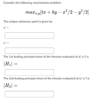 Consider the following maximization problem:
The unique stationary point is given by
X* =
y* =
maxx,y[tx + ky- x²/2 - y²/2]
The 1st leading principal minor of the Hessian evaluated at (x*,y*) is
|H₁|
=
The 2nd leading principal minor of the Hessian evaluated at (x*,y*) is
|H₂| =