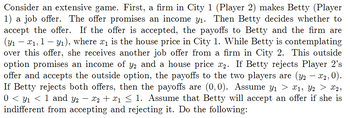 Consider an extensive game. First, a firm in City 1 (Player 2) makes Betty (Player
1) a job offer. The offer promises an income y₁. Then Betty decides whether to
accept the offer. If the offer is accepted, the payoffs to Betty and the firm are
(y1x1, 11), where x₁ is the house price in City 1. While Betty is contemplating
over this offer, she receives another job offer from a firm in City 2. This outside
option promises an income of y2 and a house price x2. If Betty rejects Player 2's
offer and accepts the outside option, the payoffs to the two players are (y2-
If Betty rejects both offers, then the payoffs are (0,0). Assume y1 > x1, Y2 > x2,
0 < 1 < 1 and Y2 − x2 + x1 ≤ 1. Assume that Betty will accept an offer if she is
indifferent from accepting and rejecting it. Do the following:
- x2,0).