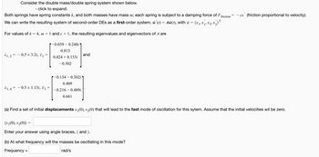 Consider the double mass/double spring system shown below.
- click to expand.
Both springs have spring constants k, and both masses have mass m; each spring is subject to a damping force of F friction
We can write the resulting system of second-order DEs as a first-order system, w'(t) = Aw(t), with w = (x₁, x₁, x₂, x₂) T
For values of k = 4, m = 1 and c
=
21,2 = 0.5±3.2i, V₁
23,4= - 0.5 ± 1.13i, V3
1, the resulting eigenvalues and eigenvectors of A are
-0.039 0.248i
0.813
0.024 +0.153i
-0.502
-0.134-0.302i'
0.409
-0.216 - 0.489i
0.661
and
(a) Find a set of initial displacements x₁(0), x₂(0) that will lead to the fast mode of oscillation for this sytem. Assume that the initial velocities wil be zero.
(x₁(0), x₂(0))
Enter your answer using angle braces, (and ).
cx (friction proportional to velocity).
(b) At what frequency will the masses be oscillating in this mode?
Frequency =
rad/s