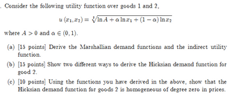 . Consider the following utility function over goods 1 and 2,
u (x1,x2)=√√√In A + alnæı + (1 − a) Inx2
where A 0 and a € (0, 1).
(a) [15 points] Derive the Marshallian demand functions and the indirect utility
function.
(b) [15 points] Show two different ways to derive the Hicksian demand function for
good 2.
(c) [10 points] Using the functions you have derived in the above, show that the
Hicksian demand function for goods 2 is homogeneous of degree zero in prices.