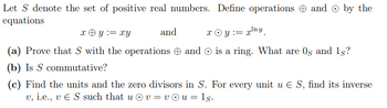 Let S denote the set of positive real numbers. Define operations and by the
equations
x + y =xy
(a) Prove that S with the operations and
(b) Is S commutative?
and
x Oy:= x¹ny
is a ring. What are 0s and 1s?
(c) Find the units and the zero divisors in S. For every unit u € S, find its inverse
v, i.e., v € S such that u v = vu = 1s.