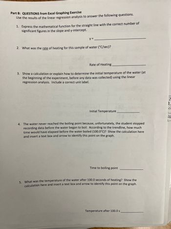Part B: QUESTIONS from Excel Graphing Exercise
Use the results of the linear regression analysis to answer the following questions.
1. Express the mathematical function for the straight line with the correct number of
significant figures in the slope and y-intercept.
y =
2. What was the rate of heating for this sample of water (°C/sec)?
Rate of Heating
3. Show a calculation or explain how to determine the initial temperature of the water (at
the beginning of the experiment, before any data was collected) using the linear
regression analysis. Include a correct unit label.
Initial Temperature
4. The water never reached the boiling point because, unfortunately, the student stopped
recording data before the water began to boil. According to the trendline, how much
time would have elapsed before the water boiled (100.0°C)? Show the calculation here
and insert a text box and arrow to identify this point on the graph.
Time to boiling point
5. What was the temperature of the water after 100.0 seconds of heating? Show the
calculation here and insert a text box and arrow to identify this point on the graph.
Temperature after 100.0 s
55
26