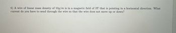 **Problem 6:**

A wire of linear mass density of 10 g/m is in a magnetic field of 3 T that is pointing in a horizontal direction. What current do you have to send through the wire so that the wire does not move up or down?

**Explanation:**

This problem requires balancing the force of gravity acting on the wire with the magnetic force that will act on it due to the current. The linear mass density, magnetic field strength, and directionality are given, and the task is to determine the necessary current to maintain equilibrium.