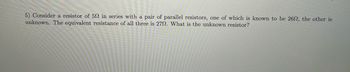 5) Consider a resistor of 502 in series with a pair of parallel resistors, one of which is known to be 262, the other is
unknown. The equivalent resistance of all three is 272. What is the unknown resistor?