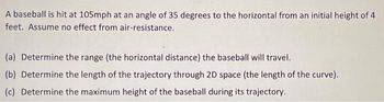 A baseball is hit at 105mph at an angle of 35 degrees to the horizontal from an initial height of 4
feet. Assume no effect from air-resistance.
(a) Determine the range (the horizontal distance) the baseball will travel.
(b) Determine the length of the trajectory through 2D space (the length of the curve).
(c) Determine the maximum height of the baseball during its trajectory.