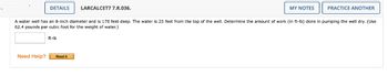 DETAILS
Need Help?
ft-lb
LARCALCET7 7.R.036.
A water well has an 8-inch diameter and is 170 feet deep. The water is 25 feet from the top of the well. Determine the amount of work (in ft-lb) done in pumping the well dry. (Use
62.4 pounds per cubic foot for the weight of water.)
Read It
MY NOTES
PRACTICE ANOTHER