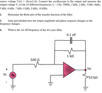 source voltage V:(t) = 10cos2Tf,t. Connect the oscilloscope to the output and measure the
output voltage V. (t) for 10 different frequencies f, :1 Hz, 500HZ, 1 kHz, 2 kHz, 3 kHz, 4kHz,
5 kHz, 6 kHz, 7 kHz, 8 kHz, 9 kHz, 10 KHz.
2.
Determine the Bode plot of the transfer function of the filter.
State and tabulate how the output amplitude and phase response changes as the
frequency changes.
3.
4.
What is the cut off frequency of the low pass filter.
0.1 nF
1 kN
500 N
+
Vo
Vs
10 kN
