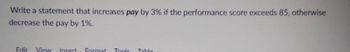 Write a statement that increases pay by 3% if the performance score exceeds 85, otherwise
decrease the pay by 1%.
Edit View Insert Format Tools
Table