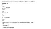 Consider the following numerical examples for the Solow Growth Model:
Economy A
z=1
s=0.5
F(K,N)=K0.3N0.7
n=0.01
d=0.1
Economy B
z=1
s=0.2
F(K,N)=K0.3N0.7
n=0.01
d=0.1
In which economy is Consumption per capita higher in steady state?
O Economy A
O Economy B
Not enough Information
