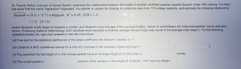 Sir Francis Galton, a cousin of James Darwin, examined the relationship between the height of children and their parents towards the end of the 19th century. It is from
this study that the name "regression" originated. You decide to update his findings by collecting data from 110 college students, and estimate the following relationship:
Studenth=19.6+ 0.73x Midparh, R²=0.45, SER=2.0
(7.2) (0.10)
where Studenth is the height of students in inches, and Midparh is the average of the parental heights. Values in parentheses are heteroskedasticity robust standard
errors. (Following Galton's methodology, both variables were adjusted so that the average female height was equal to the average male height.) For the following
questions except (d), type your answers in two decimal places.
(a) If we test for the statistical significance of the slope coefficient, the relevant f-statistic is t =
(b) Construct a 95% confidence interval for a one inch increase in the average of parental height: (
(c) The prediction for the height of a child whose parents have an average height of 70.06 inches is
(d) The model explains
percent of the variation in the height of students. Hint: type an integer.
inches.