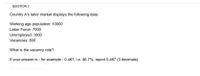QUESTION 3
Country A's labor market displays the following data:
Working age population: 10000
Labor Force: 7000
Unemployed: 1000
Vacancies: 800
What is the vacancy rate?
If your answer is - for example - 0.467, i.e. 46.7%, report 0.467 (3 decimals)
