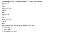 Consider the following numerical examples for the Solow Growth Model:
Economy A
z=1
s=0.5
F(K,N)=K0.3N0.7
n=0.01
d=0.1
Economy B
z=1
s=0.2
F(K,N)=K0.3N0.7
n=0.01
d=0.1
In which economy is GDP per capita higher in steady state?
O Economy A
O Economy B
O Not enough Information
