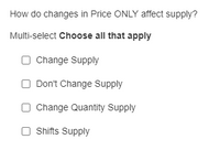 How do changes in Price ONLY affect supply?
Multi-select Choose all that apply
O Change Supply
Don't Change Supply
O Change Quantity Supply
Shifts Supply
