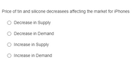 Price of tin and silicone decreasees affecting the market for iPhones
O Decrease in Supply
O Decrease in Demand
O Increase in Supply
O Increase in Demand
