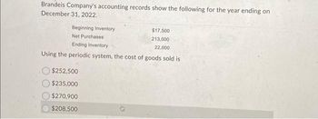 Brandeis Company's accounting records show the following for the year ending on
December 31, 2022.
Beginning Inventory
Net Purchases
Ending Inventory
Using the periodic system, the cost of goods sold is
$252,500
$235,000
$270,900
$208,500
0
$17,500
213,000
22,000