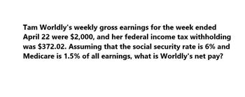 Tam Worldly's weekly gross earnings for the week ended
April 22 were $2,000, and her federal income tax withholding
was $372.02. Assuming that the social security rate is 6% and
Medicare is 1.5% of all earnings, what is Worldly's net pay?