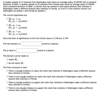 **Hypothesis Testing for Chemist Salaries in Washington and Florida**

A random sample of 15 chemists from Washington state shows an average salary of $45,720 with a standard deviation of $654. A random sample of 24 chemists from Florida state shows an average salary of $42,403 with a standard deviation of $665. A chemist who has worked in both states believes that chemists in Washington make a different amount than chemists in Florida. At α = 0.01, is this chemist correct? Let Washington be sample 1 and Florida be sample 2.

**The correct hypotheses are:**

- \( H_0: \mu_1 = \mu_2 \)
- \( H_A: \mu_1 \neq \mu_2 \) (claim)

Since the level of significance is 0.01, the critical values are 2.749 and -2.749.

- **The test statistic is:** [blank] (round to 3 places)
- **The p-value is:** [blank] (round to 3 places)

The decision can be made to:

- \( \circ \) reject \( H_0 \)
- \( \circ \) do not reject \( H_0 \)

**The final conclusion is that:**

- \( \circ \) There is enough evidence to reject the claim that chemists in Washington make a different amount than chemists in Florida.
- \( \circ \) There is not enough evidence to reject the claim that chemists in Washington make a different amount than chemists in Florida.
- \( \circ \) There is enough evidence to support the claim that chemists in Washington make a different amount than chemists in Florida.
- \( \circ \) There is not enough evidence to support the claim that chemists in Washington make a different amount than chemists in Florida.