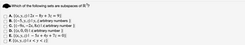 Which of the following sets are subspaces of R³?
A. {(x, y, z) | 2x − 8y + 3z = 9}|
B. {(−5, y, z) | y, z arbitrary numbers }|
c. {(-9x, -2x, 8x) 1 x arbitrary number}
D. {(x, 0, 0) 1 x arbitrary number}|
E. {(x, y, z) |
− 5x + 4y + 7z = 0}|
-
F. {(x, y, z) x <y<z}|
