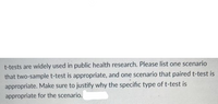 t-tests are widely used in public health research. Please list one scenario
that two-sample t-test is appropriate, and one scenario that paired t-test is
appropriate. Make sure to justify why the specific type of t-test is
appropriate for the scenario.
