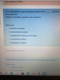 Your answer is correct.
For e-marketplaces, large companies tend to favor
that link
them with their
network of qualified suppliers and customers.
Select one:
a. private exchanges
b. decentralized markets
C. independent trading communities
O d. centralized markets
e. segregated markets
Your answer is incorrect.
What type of online auction includes one seller and many buyers?
Select one:
a. reverse auction
on
b. vertical auction
