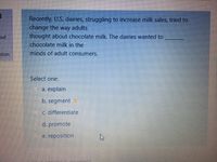 Recently, U.S. dairies, struggling to increase milk sales, tried to
change the way adults
thought about chocolate milk. The dairies wanted to
out
chocolate milk in the
minds of adult consumerS.
stion
Select one:
а. explain
b. segment
c. differentiate
d. promote
e. reposition
