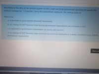 According to the BEA, in the second quarter of 2012 state and local government spending on goods and
services changed by -1.4 percent. Using the expenditure approach, this change leads to
Select one:
a. a decrease in gross private domestic investment.
O b. no change in GDP because only federal government expenditures are included in GDP.
Oc. a decrease in government expenditure on goods and services.
d. no change in GDP because state and local government expenditure is always canceled out by federal
government expenditure.
Next pa
