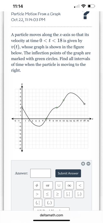 11:14
Particle Motion From a Graph
Oct 22, 11:14:03 PM
A particle moves along the x-axis so that its
velocity at time 0 < t < 18 is given by
v(t), whose graph is shown in the figure
below. The inflection points of the graph are
marked with green circles. Find all intervals
of time when the particle is moving to the
right.
-2 -1
6
5
4
2
-1
-2
-3
-4
-5
-6
Answer:
2 3 4 5 6
o
V
8 9 10 11 12 13 14 15 16 17 18 19
or
<
(₂)
INT
Submit Answer
U
<
> [₂] [₂)
deltamath.com
·x