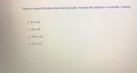 The sun is about 93 million miles from the earth. Express this distance in scientific notation.
O 9.3 x 107
O 93 x 106
O 0.93 x 108
O 9.3 x 105
