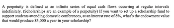 A perpetuity is defined as an infinite series of equal cash flows occurring at regular intervals
indefinitely. (Scholarships are an example of a perpetuity) If you want to set up a scholarship fund to
support students attending domestic conferences, at an interest rate of 8%, what's the endowment value
that would produce $3,000 a year in your scholarship?