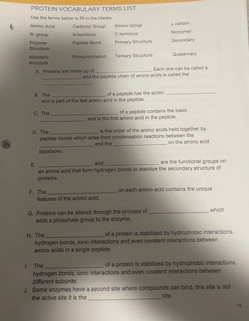 PROTEIN VOCABULARY TERMS LIST
Use the terms below to fill in the blanks.
Amino Acid
Carboxyl Group
N-terminus
R- group
Polymer
Structure
Allosteric
structure
A. Proteins are made up of
C. The
Peptide Bond
Phosphorylation
backbone.
F. The
Amino Group
C-terminus
Primary Structure
B. The
and is part of the last amino acid in the peptide.
Tertiary Structure
features of the amino acid.
and the peptide chain of amino acids is called the
of a peptide has the acidic
a carbon
Monomer
Secondary
Quaternary
Each one can be called a
D. The
is the order of the amino acids held together by
peptide bonds which arise from condensation reactions between the
and the
on the amino acid
of a peptide contains the basic
and is the first amino acid in the peptide.
E.
and
are the functional groups on
an amino acid that form hydrogen bonds to stabilize the secondary structure of
proteins.
G. Proteins can be altered through the process of
adds a phosphate group to the enzyme.
on each amino acid contains the unique
which
H. The
of a protein is stabilized by hydrophobic interactions,
hydrogen bonds, ionic interactions and even covalent interactions between
amino acids in a single peptide.
1. The
of a protein is stabilized by hydrophobic interactions,
hydrogen bonds, ionic interactions and even covalent interactions between
different subunits.
J. Some enzymes have a second site where compounds can bind, this site is not
the active site it is the
site.
19