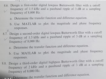 8.6. Design a first-order digital lowpass Butterworth filter with a cutoff
frequency of 1.5 kHz and a passband ripple of 3 dB at a sampling
frequency of 8,000 Hz.
V
a. Determine the transfer function and difference equation.
b. Use MATLAB to plot the magnitude and phase frequency
responses.
8.7. Design a second-order digital lowpass Butterworth filter with a cutoff
frequency of 1.5 kHz and a passband ripple of 3 dB at a sampling
frequency of 8,000 Hz.
a. Determine the transfer function and difference equation.
b. Use MATLAB to plot the magnitude and phase frequency
responses.
8.8. Design a third-order digital highpass Butterworth filter with a cutoff
frequency of 2 kHz and a passband ripple of 3 dB at a sampling
frequency of 8,000 Hz.
Determine the transfer function and difference equation.