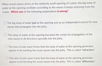 When ocean waves arrive at the relatively small opening of a jetty, the big lump of
water at the opening oscillates according to the waves it keeps receiving from the
ocean. Which one of the following explanations is wrong?
The big lump of water just at the opening acts as an independent source for new
waves that propagate into the jetty.
The lump of water at the opening becomes the center for propagation of the
new waves in all directions specially into the jetty.
The new circular wave fronts that the lump of water at the opening generates
appear to be bending the ocean waves into the jetty. This is called "refraction."
The new circular wave fronts that the lump of water at the opening generates
appear to be bending the ocean waves into the jetty. This is called "diffraction."
