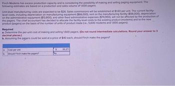 Finch Modems has excess production capacity and is considering the possibility of making and selling paging equipment. The
following estimates are based on a production and sales volume of 1,600 pagers.
Unit-level manufacturing costs are expected to be $26. Sales commissions will be established at $1.60 per unit. The current facility-
level costs, including depreciation on manufacturing equipment ($66,000), rent on the manufacturing facility ($56,000), depreciation
on the administrative equipment ($13,800), and other fixed administrative expenses ($74,950), will not be affected by the production of
the pagers. The chief accountant has decided to allocate the facility-level costs to the existing product (modems) and to the new
product (pagers) on the basis of the number of units of product made (i.e., 5,600 modems and 1,600 pagers).
Required
a. Determine the per-unit cost of making and selling 1,600 pagers. (Do not round intermediate calculations. Round your answer to 3
decimal places.)
b. Assuming the pagers could be sold at a price of $40 each, should Finch make the pagers?
Cost per unit
b. Should Finch make the pagers?
$
No
55.271