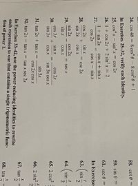 N- NI-
24. cos 40 = 8 cos“ e - 8 cos e + 1
58. cot 0 =
In Exercises 25-32, verify each identity.
25. costx - sin' x
Cos 2r
59. sin 0 =
26. 1 + cos 2x + 2 sinx = 2
61. sec 0 =
1 + sin 2x
27.
cos x + sin x
cos 2r
sin x
cos x - sinx
In Exercises
cos 2r
28.
sin 2r
csc 2x
63. ( sin
cos X
sin 2x
29.
sin x
cos 2r
sec x
64. sin
COs X
cos 3x
30.
sin 3x
cos 2r
sin 3x cos x
sin x
65. 2 cos?
COS X
sin 3x
31. tan 2x + tan x =
66. 2 sin?
2.
cos 2r cos x
32. tan 2x - tan x = tan x sec 2x
67. tan
In Exercises 33-42, use the power-reducing identities to rewrite
each expression to one that contains a single trigonometric func-
tion of power 1.
68. tan
