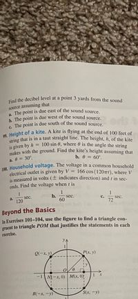 a. The point is due east of the sound source,
string that is in a taut straight line. The height, h, of the kite
Find the decibel level at a point 3 yards from the sound
source assuming that
h The point is due west of the sound source
. The point is due south of the sound source.
n Height of a kite. A kite is flying at the end of 100 feet of
is given by h = 100 sin 6, where 0 is the angle the string
makes with the ground. Find the kite's height assuming that
a. 0 = 30°.
00 Household voltage. The voltage in a common household
electrical outlet is given by V = 166 cos (12071), where V
is measured in volts (± indicates direction) and t in sec-
b. 0 = 60°.
onds. Find the voltage when t is
1
1
sec.
b.
sec.
a.
с.
120
60
72
sec.
Beyond the Basics
In Exercises 101–104, use the figure to find a triangle con-
gruent to triangle POM that justifies the statements in each
exercise.
YA
Q(-x, y)
P(x, y)
-1 NY-x, 0) | M(x, 0)
R(-x, -y)
S(x, -y)
