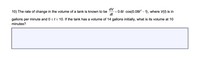 dV
0.6t - cos(0.08t? – 1), where V(f) is in
dt
10) The rate of change in the volume of a tank is known to be
%3D
gallons per minute and 0 <t< 10. If the tank has a volume of 14 gallons initially, what is its volume at 10
minutes?
