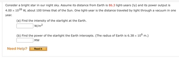 Consider a bright star in our night sky. Assume its distance from Earth is 86.3 light-years (ly) and its power output is
4.00 x 1028 W, about 100 times that of the Sun. One light-year is the distance traveled by light through a vacuum in one
year.
(a) Find the intensity of the starlight at the Earth.
W/m²
(b) Find the power of the starlight the Earth intercepts. (The radius of Earth is 6.38 x 106 m.)
MW
Need Help?
Read It