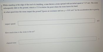 Macmillan Learning
While standing at the edge of the roof of a building, a man throws a stone upward with an initial speed of 7.27 m/s. The stone
subsequently falls to the ground, which is 13.9 m below the point where the stone leaves his hand.
At what speed does the stone impact the ground? Ignore air resistance and use g = 9.81 m/s² for the acceleration due to gravity.
impact speed:
How much time is the stone in the air?
elapsed time:
P
m/s
S