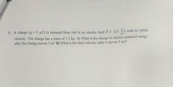 με
8. A charge (q = 5 μC) is released from rest in an electric field E = 2.5 with no initial
velocity. The charge has a mass of 1.5 kg. A) What is the change in electric potential energy
after the charge moves 5 m? B) What is the final velocity (after it moves 5 m)?