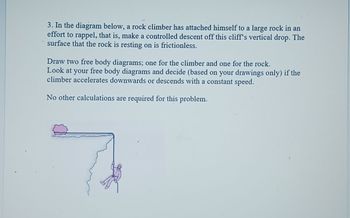 3. In the diagram below, a rock climber has attached himself to a large rock in an
effort to rappel, that is, make a controlled descent off this cliff's vertical drop. The
surface that the rock is resting on is frictionless.
Draw two free body diagrams; one for the climber and one for the rock.
Look at your free body diagrams and decide (based on your drawings only) if the
climber accelerates downwards or descends with a constant speed.
No other calculations are required for this problem.