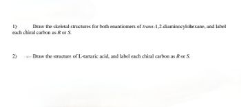 1)
Draw the skeletal structures for both enantiomers of trans-1,2-diaminocylohexane, and label
each chiral carbon as R or S.
2)
ve Draw the structure of L-tartaric acid, and label each chiral carbon as
or S.