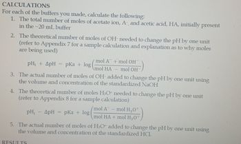 CALCULATIONS
For each of the buffers you made, calculate the following:
1. The total number of moles of acetate ion, A-, and acetic acid, HA, initially present
in the ~20 mL buffer
2. The theoretical number of moles of OH- needed to change the pH by one unit
(refer to Appendix 7 for a sample calculation and explanation as to why moles
are being used)
pH₁ + 4pH = pka + log
mol A¯ + mol OH
mol HA mol OH
3. The actual number of moles of OH- added to change the pH by one unit using
the volume and concentration of the standardized NaOH
4. The theoretical number of moles H3O+ needed to change the pH by one unit
(refer to Appendix 8 for a sample calculation)
pH₁ - ApH
=
RESULTS
pKa + log
/mol A - mol H₂0+
mol HA + mol H3O+
5. The actual number of moles of H3O+ added to change the pH by one unit using
the volume and concentration of the standardized HCI.